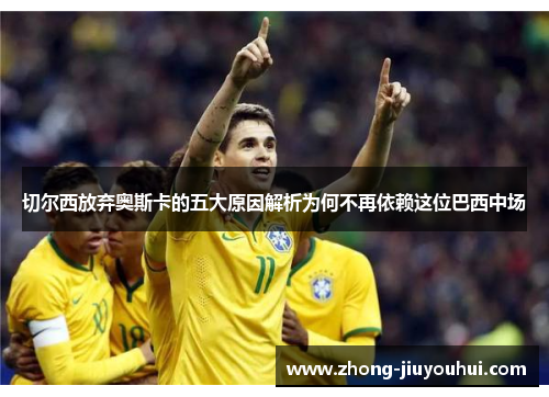切尔西放弃奥斯卡的五大原因解析为何不再依赖这位巴西中场 切尔西放弃奥斯卡的五大原因解析为何不再依赖这位巴西中场