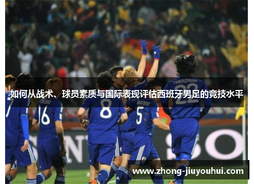 如何从战术、球员素质与国际表现评估西班牙男足的竞技水平