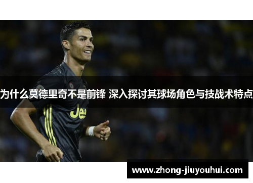 为什么莫德里奇不是前锋 深入探讨其球场角色与技战术特点 为什么莫德里奇不是前锋 深入探讨其球场角色与技战术特点