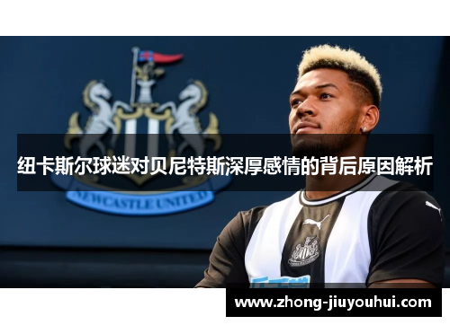 纽卡斯尔球迷对贝尼特斯深厚感情的背后原因解析 纽卡斯尔球迷对贝尼特斯深厚感情的背后原因解析
