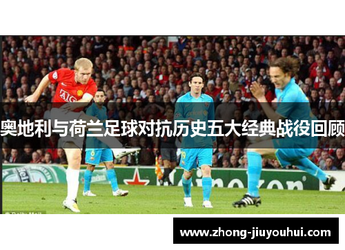 奥地利与荷兰足球对抗历史五大经典战役回顾 奥地利与荷兰足球对抗历史五大经典战役回顾