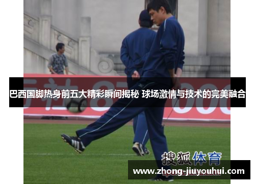 巴西国脚热身前五大精彩瞬间揭秘 球场激情与技术的完美融合