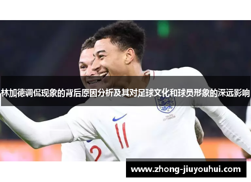 林加德调侃现象的背后原因分析及其对足球文化和球员形象的深远影响 林加德调侃现象的背后原因分析及其对足球文化和球员形象的深远影响