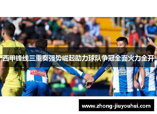 西甲锋线三重奏强势崛起助力球队争冠全面火力全开