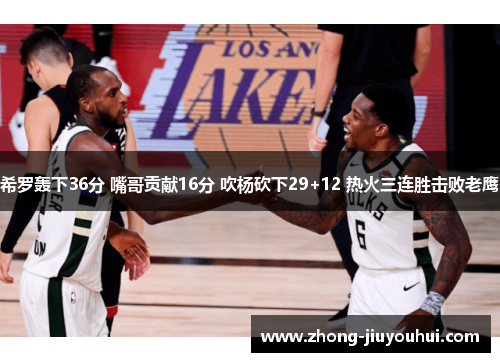 希罗轰下36分 嘴哥贡献16分 吹杨砍下29+12 热火三连胜击败老鹰