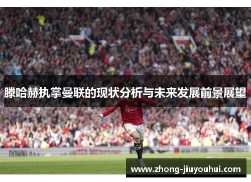 滕哈赫执掌曼联的现状分析与未来发展前景展望