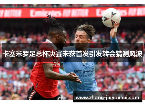 卡塞米罗足总杯决赛未获首发引发转会猜测风波