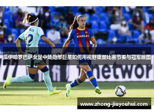 瓜伊哈罗巴萨女足中场隐形巨星如何用视野重塑比赛节奏与冠军版图